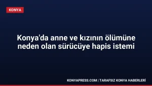 Konya’da anne ve kızının ölümüne neden olan sürücüye hapis istemi