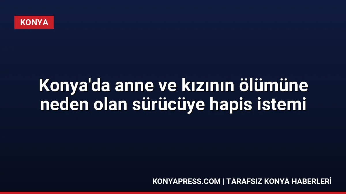 Konya’da anne ve kızının ölümüne neden olan sürücüye hapis istemi
